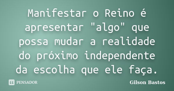 Manifestar o Reino é apresentar "algo" que possa mudar a realidade do próximo independente da escolha que ele faça.... Frase de Gilson Bastos.