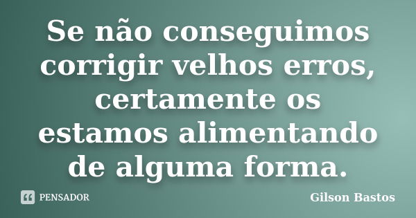 Se não conseguimos corrigir velhos erros, certamente os estamos alimentando de alguma forma.... Frase de Gilson Bastos.