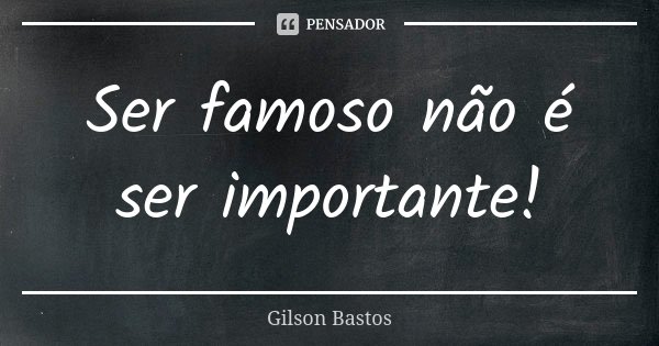 Ser famoso não é ser importante!... Frase de Gilson Bastos.