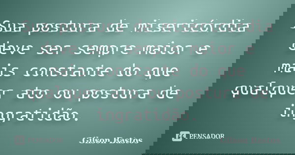 Sua postura de misericórdia deve ser sempre maior e mais constante do que qualquer ato ou postura de ingratidão.... Frase de Gilson Bastos.
