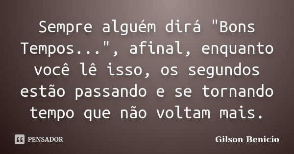 Sempre alguém dirá "Bons Tempos...", afinal, enquanto você lê isso, os segundos estão passando e se tornando tempo que não voltam mais.... Frase de Gilson Benicio.