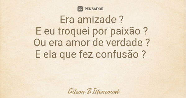 Era amizade ? E eu troquei por paixão ? Ou era amor de verdade ? E ela que fez confusão ?... Frase de Gilson BIttencourt.