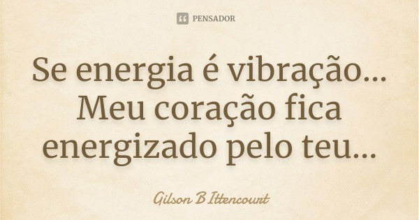 Se energia é vibração... Meu coração fica energizado pelo teu...... Frase de Gilson BIttencourt.