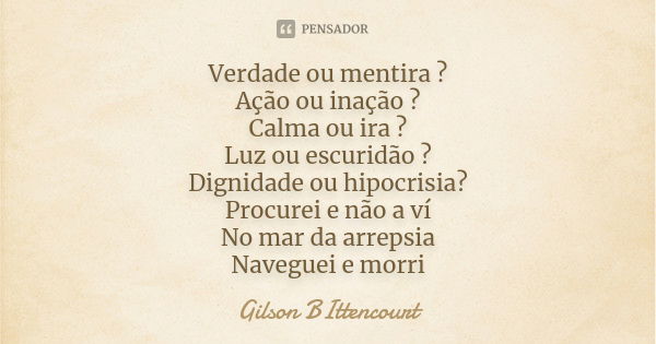 Verdade ou mentira ? Ação ou inação ? Calma ou ira ? Luz ou escuridão ? Dignidade ou hipocrisia? Procurei e não a ví No mar da arrepsia Naveguei e morri... Frase de Gilson BIttencourt.