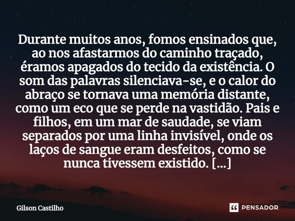 ⁠Durante muitos anos, fomos ensinados que, ao nos afastarmos do caminho traçado, éramos apagados do tecido da existência. O som das palavras silenciava-se, e o ... Frase de Gilson Castilho.