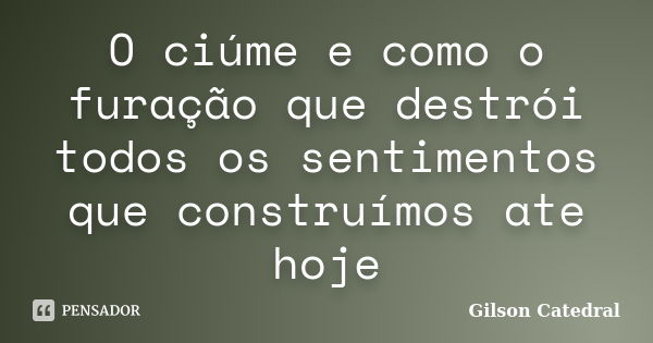 O ciúme e como o furação que destrói todos os sentimentos que construímos ate hoje... Frase de gilson catedral.