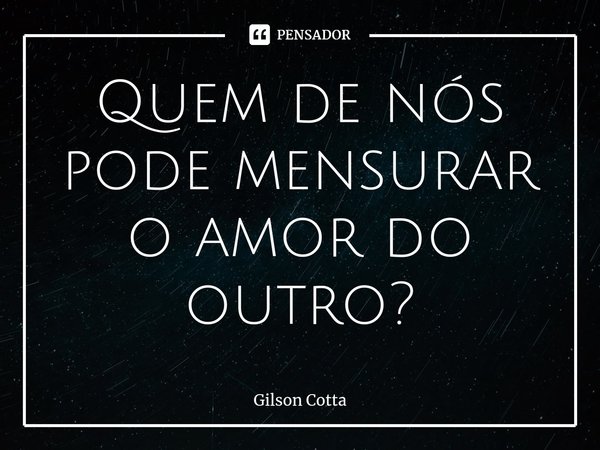 ⁠Quem de nós pode mensurar o amor do outro?... Frase de Gilson Cotta.