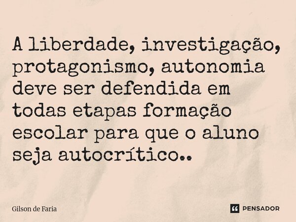 ⁠A liberdade, investigação, protagonismo, autonomia deve ser defendida em todas etapas formação escolar para que o aluno seja autocrítico..... Frase de Gilson de faria.