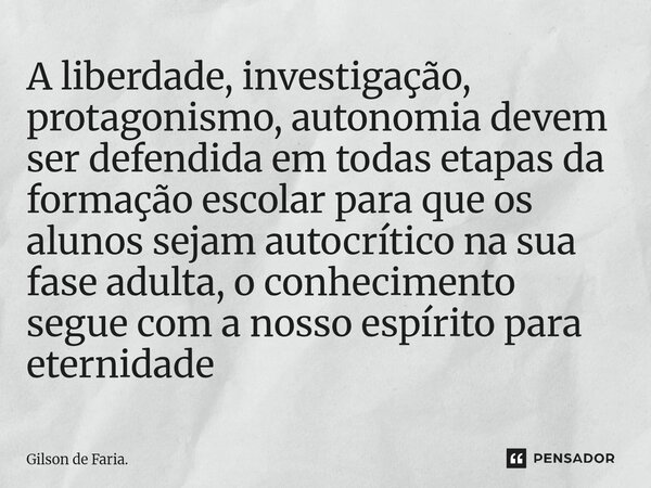 A liberdade, investigação, protagonismo, autonomia devem ser defendida em todas etapas da formação escolar para que os alunos sejam autocrítico na sua fase adu... Frase de Gilson de Faria..