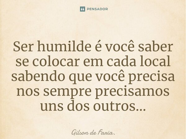 Ser humilde é você saber se colocar em cada local sabendo que você precisa nos sempre precisamos uns dos outros...... Frase de Gilson de Faria..