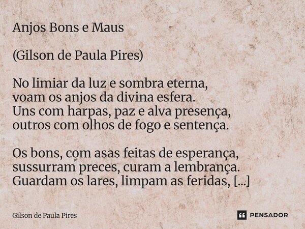 Anjos Bons e Maus (Gilson de Paula Pires) No limiar da luz e sombra eterna, voam os anjos da divina esfera. Uns com harpas, paz e alva presença, outros com olh... Frase de Gilson de Paula Pires.