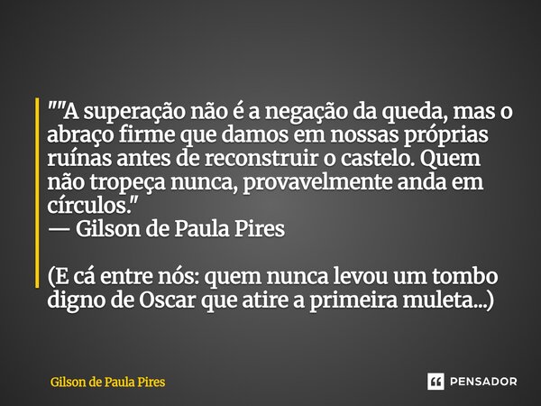 " "A superação não é a negação da queda, mas o abraço firme que damos em nossas próprias ruínas antes de reconstruir o castelo. Quem não tropeça nunc... Frase de Gilson de Paula Pires.