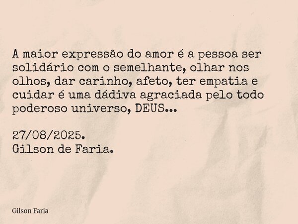 A maior expressão do amor é a pessoa ser solidário com o semelhante, olhar nos olhos, dar carinho, afeto, ter empatia e cuidar é uma dádiva agraciada pelo todo ... Frase de Gilson Faria.