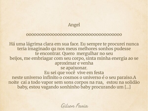 Angel ooooooooooooooooooooooooooooooooooooo Há uma lágrima clara em sua face. Eu sempre te procurei nunca teria imaginado qu nos meus melhores sonhos pudesse te... Frase de Gilson Faria.
