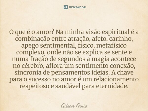 O que é o amor? Na minha visão espiritual é a combinação entre atração, afeto, carinho, apego sentimental, físico, metafísico complexo, onde não se explica se s... Frase de Gilson Faria.