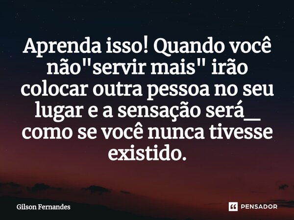 Aprenda isso! ⁠Quando você não "servir mais" irão colocar outra pessoa no seu lugar e a sensação será_ como se você nunca tivesse existido.... Frase de Gilson Fernandes.