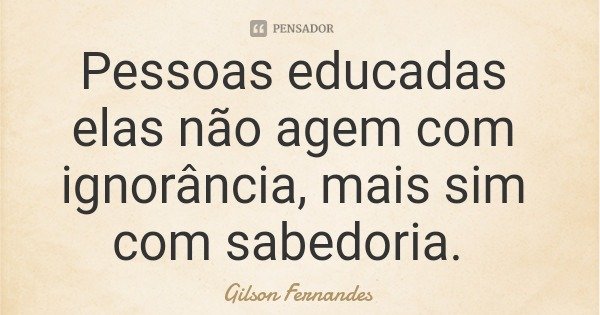 Pessoas educadas elas não agem com ignorância, mais sim com sabedoria.... Frase de Gilson Fernandes.