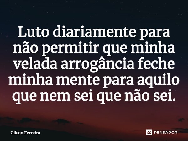 Luto diariamente para não permitir que minha velada arrogância feche minha mente para aquilo que nem sei que não sei.⁠... Frase de Gilson Ferreira.