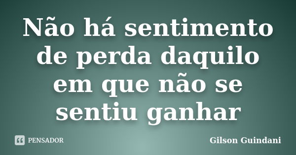 Não há sentimento de perda daquilo em que não se sentiu ganhar... Frase de Gilson Guindani.