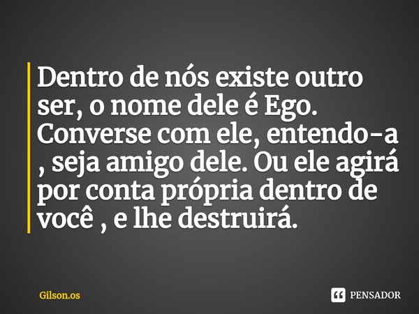 ⁠Dentro de nós existe outro ser, o nome dele é Ego. Converse com ele, entendo-a , seja amigo dele. Ou ele agirá por conta própria dentro de você , e lhe destrui... Frase de gilson.os.