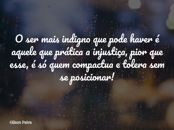 O ser mais indigno que pode haver é aquele que prática a injustiça, pior que esse, é só quem compactua e tolera sem se posicionar!... Frase de Gilson Paiva.