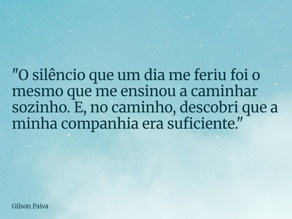 "O silêncio que um dia me feriu foi o mesmo que me ensinou a caminhar sozinho. E, no caminho, descobri que a minha companhia era suficiente."... Frase de Gilson Paiva.