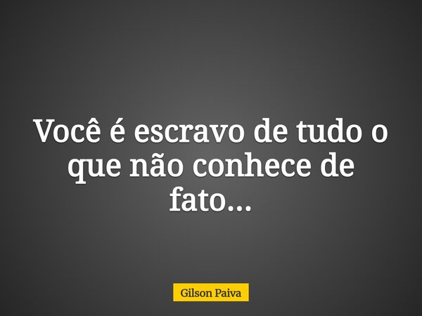 Você é escravo de tudo o que não conhece de fato...... Frase de Gilson Paiva.