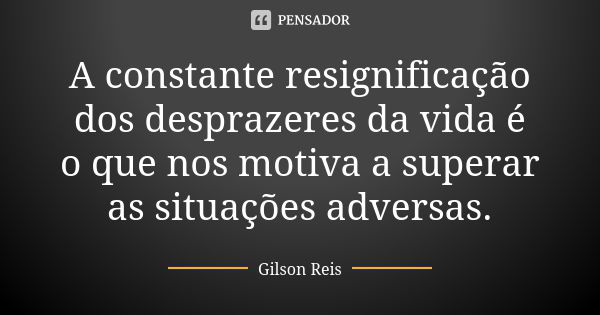 A constante resignificação dos desprazeres da vida é o que nos motiva a superar as situações adversas.... Frase de Gilson Reis.