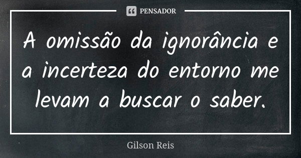 A omissão da ignorância e a incerteza do entorno me levam a buscar o saber.... Frase de Gilson Reis.