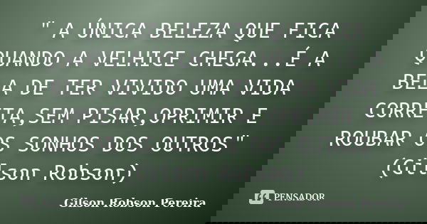 " A ÚNICA BELEZA QUE FICA QUANDO A VELHICE CHEGA...É A BELA DE TER VIVIDO UMA VIDA CORRETA,SEM PISAR,OPRIMIR E ROUBAR OS SONHOS DOS OUTROS" (Gilson Ro... Frase de Gilson Robson Pereira.