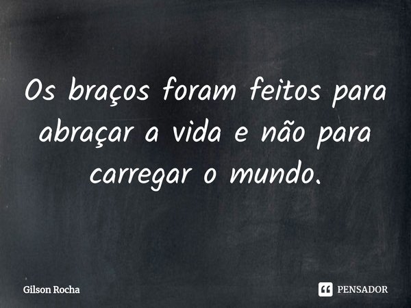 ⁠Os braços foram feitos para abraçar a vida e não para carregar o mundo.... Frase de Gilson Rocha.