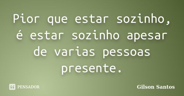 Pior que estar sozinho, é estar sozinho apesar de varias pessoas presente.... Frase de Gilson Santos.