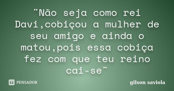 ¨Não seja como rei Davi,cobiçou a mulher de seu amigo e ainda o matou,pois essa cobiça fez com que teu reino cai-se¨... Frase de Gilson saviola.