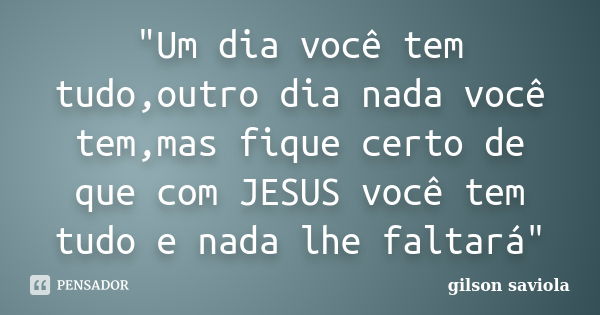 "Um dia você tem tudo,outro dia nada você tem,mas fique certo de que com JESUS você tem tudo e nada lhe faltará"... Frase de Gilson saviola.