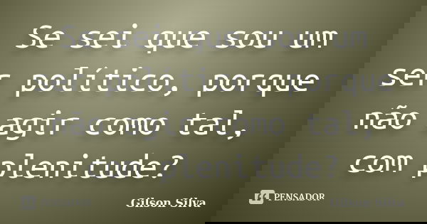 Se sei que sou um ser político, porque não agir como tal, com plenitude?... Frase de Gilson Silva.