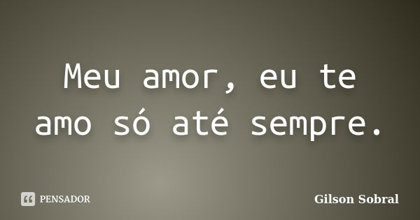 Meu amor, eu te amo só até sempre.... Frase de Gilson Sobral.