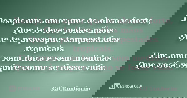 Desejo um amor que te abrace forte, Que te leve pelas mãos Que te provoque tempestades tropicais. Um amor sem hora e sem medidas Que você respire como se fosse ... Frase de Gil Tamborim.