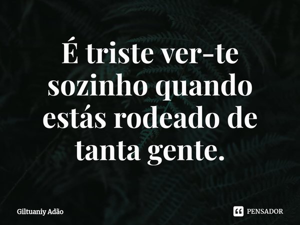 ⁠É triste ver-te sozinho quando estás rodeado de tanta gente.... Frase de Giltuaniy Adão.