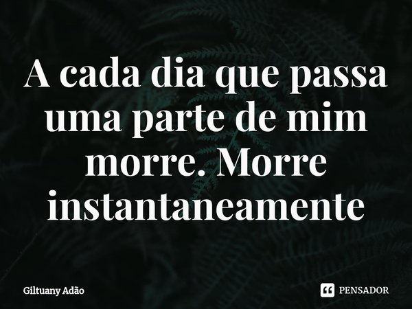 ⁠A cada dia que passa uma parte de mim morre. Morre instantaneamente... Frase de Giltuany Adão.