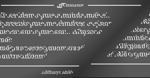 Eu sei bem o que a minha mãe é... Não preciso que me lembres, e é por isso que eu sou o que sou... Graças a minha mãe. Obrigado mãe por seres quem você é. Não o... Frase de Giltuany Adão.