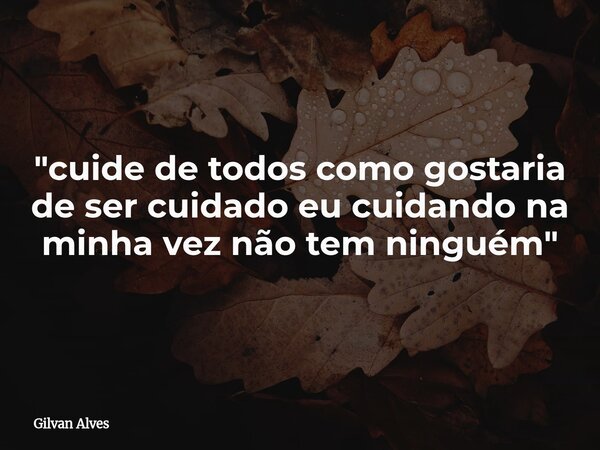 "cuide de todos como gostaria de ser cuidado eu cuidando na minha vez não tem ninguém"... Frase de Gilvan Alves.