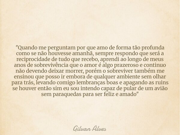 "Quando me perguntam por que amo de forma tão profunda como se não houvesse amanhã, sempre respondo que será a reciprocidade de tudo que recebo, aprendi ao... Frase de Gilvan Alves.