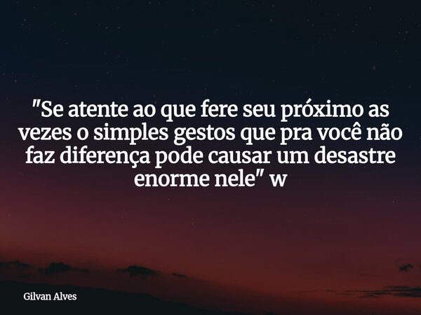 "Se atente ao que fere seu próximo as vezes o simples gestos que pra você não faz diferença pode causar um desastre enorme nele" w... Frase de Gilvan Alves.