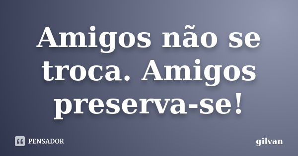 Amigos não se troca. Amigos preserva-se!... Frase de Gilvan.