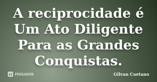 A reciprocidade é Um Ato Diligente Para as Grandes Conquistas.... Frase de Gilvan Caetano.