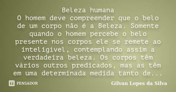 Beleza humana O homem deve compreender que o belo de um corpo não é a Beleza. Somente quando o homem percebe o belo presente nos corpos ele se remete ao intelig... Frase de Gilvan Lopes da Silva.