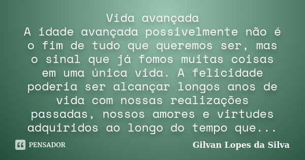 Vida avançada A idade avançada possivelmente não é o fim de tudo que queremos ser, mas o sinal que já fomos muitas coisas em uma única vida. A felicidade poderi... Frase de Gilvan Lopes da Silva.