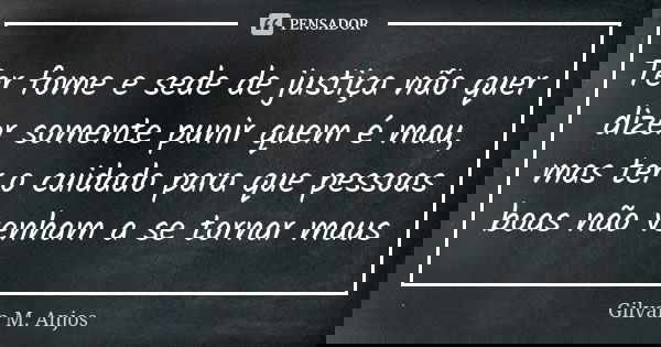 Ter fome e sede de justiça não quer dizer somente punir quem é mau, mas ter o cuidado para que pessoas boas não venham a se tornar maus... Frase de Gilvan M. Anjos.