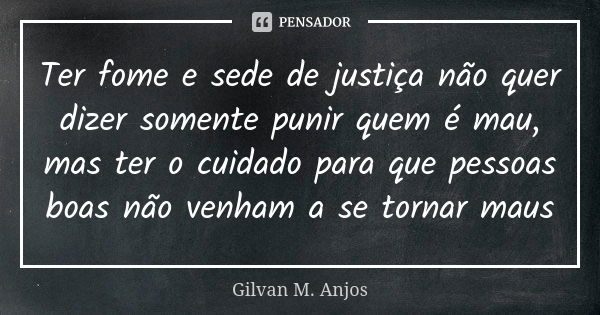 Ter fome e sede de justiça não quer dizer somente punir quem é mau, mas ter o cuidado para que pessoas boas não venham a se tornar maus... Frase de Gilvan M. Anjos.