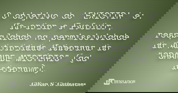 O objetivo do 'EXISTIR' é: Co-criar e Evoluir, respaldado na permissividade da Autoridade Soberana do "GRANDE MISTÉRIO" (ad aeternum).... Frase de Gilvan N. Guimaraes.